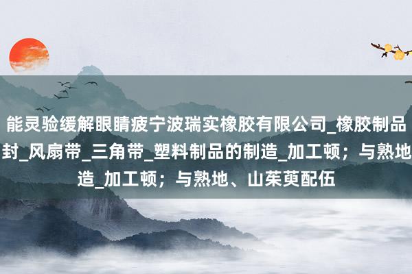 能灵验缓解眼睛疲宁波瑞实橡胶有限公司_橡胶制品_橡胶杂件_油封_风扇带_三角带_塑料制品的制造_加工顿;与熟地、山茱萸配伍